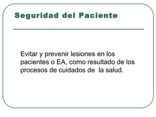 Seguridad del Paciente

Evitar y prevenir lesiones en los
pacientes o EA, como resultado de los
procesos de cuidados de la salud.

 