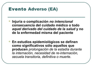Evento Adverso (EA)


Injuria o complicación no intencional
consecuencia del cuidado médico o todo
aquel derivado del cuidado de la salud y no
de la enfermedad misma del paciente



En estudios epidemiológicos se definen
como significativos sólo aquellos que
producen prolongación de la estadía durante
la internación, necesidad de re-internación,
secuela transitoria, definitiva o muerte.

 