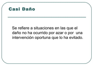 Casi Daño

Se refiere a situaciones en las que el
daño no ha ocurrido por azar o por una
intervención oportuna que lo ha evitado.

 
