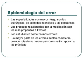 Epidemiología del error







Las especialidades con mayor riesgo son las
quirúrgicas, de cuidados intensivos y las pediátricas
Los procesos relacionados con la medicación son
los mas propensos a Errores
Los estudiantes cometen mas errores.
La mayor parte de los errores suelen cometerse
cuando rotantes o nuevas personas se incorporan a
las prácticas

 