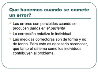Que hacemos cuando se comete
un error?
Los errores son percibidos cuando se
producen daños en el paciente
 La corrección enfatiza lo individual
 Las medidas correctoras son de forma y no
de fondo. Para esto es necesario reconocer,
que tanto el sistema como los individuos
contribuyen al problema.


 