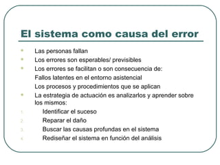 El sistema como causa del error






1.
2.
3.
4.

Las personas fallan
Los errores son esperables/ previsibles
Los errores se facilitan o son consecuencia de:
Fallos latentes en el entorno asistencial
Los procesos y procedimientos que se aplican
La estrategia de actuación es analizarlos y aprender sobre
los mismos:
Identificar el suceso
Reparar el daño
Buscar las causas profundas en el sistema
Rediseñar el sistema en función del análisis

 