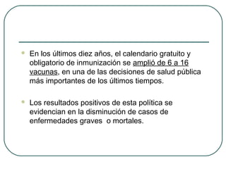 

En los últimos diez años, el calendario gratuito y
obligatorio de inmunización se amplió de 6 a 16
vacunas, en una de las decisiones de salud pública
más importantes de los últimos tiempos.



Los resultados positivos de esta política se
evidencian en la disminución de casos de
enfermedades graves o mortales.

 