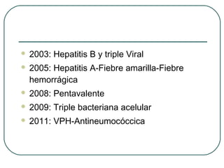 

2003: Hepatitis B y triple Viral



2005: Hepatitis A-Fiebre amarilla-Fiebre
hemorrágica



2008: Pentavalente



2009: Triple bacteriana acelular



2011: VPH-Antineumocóccica

 