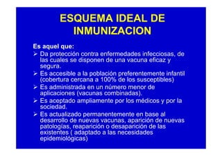 ESQUEMA IDEAL DE
           INMUNIZACION
Es aquel que:
  Da protección contra enfermedades infecciosas, de
  las cuales se disponen de una vacuna eficaz y
  segura.
  Es accesible a la población preferentemente infantil
  (cobertura cercana a 100% de los susceptibles)
  Es administrada en un número menor de
  aplicaciones (vacunas combinadas).
  Es aceptado ampliamente por los médicos y por la
  sociedad.
  Es actualizado permanentemente en base al
  desarrollo de nuevas vacunas, aparición de nuevas
  patologías, reaparición o desaparición de las
  existentes ( adaptado a las necesidades
  epidemiológicas)
 