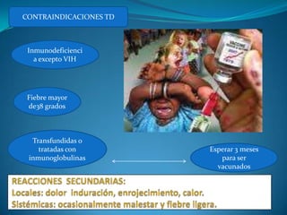CONTRAINDICACIONES TD



 Inmunodeficienci
   a excepto VIH




 Fiebre mayor
 de38 grados



  Transfundidas o
    tratadas con        Esperar 3 meses
 inmunoglobulinas          para ser
                          vacunados
 