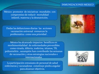 INMUNIZACIONES MEXICO

México promotor de iniciativas mundiales con
     compromiso de reducir mortalidad
      infantil, materna y la desnutrición.



 Dadas las defunciones diarias las acciones
    vacunación universal enmarcan la
    problemática como una prioridad .


     México ha alcanzado impactos benéficos en
  morbimort6alidad de enfermedades prevenibles
     como viruela, difteria, tosferina, tétanos, TB,
poliomielitis , sarampión han contribuido las semanas
    de vacunación y otras estrategias nacionales e
                    internacionales

  La participación entusiasta de personal de salud
enfermeras y vacunadoras constituye piedra angular
              para alcanzar objetivos.
 