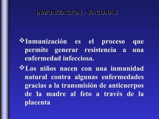 INMUNIZACION - VACUNAS



Inmunización es el proceso que
 permite generar resistencia a una
 enfermedad infecciosa.
Los niños nacen con una inmunidad
 natural contra algunas enfermedades
 gracias a la transmisión de anticuerpos
 de la madre al feto a través de la
 placenta
 