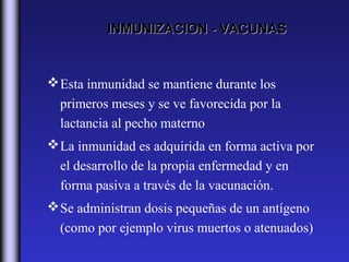 INMUNIZACION - VACUNAS


 Esta inmunidad se mantiene durante los
  primeros meses y se ve favorecida por la
  lactancia al pecho materno
 La inmunidad es adquirida en forma activa por
  el desarrollo de la propia enfermedad y en
  forma pasiva a través de la vacunación.
 Se administran dosis pequeñas de un antígeno
  (como por ejemplo virus muertos o atenuados)
 