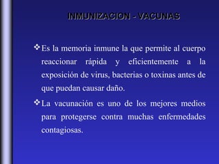 INMUNIZACION - VACUNAS


 Es la memoria inmune la que permite al cuerpo
  reaccionar     rápida   y   eficientemente   a   la
  exposición de virus, bacterias o toxinas antes de
  que puedan causar daño.
 La vacunación es uno de los mejores medios
  para protegerse contra muchas enfermedades
  contagiosas.
 