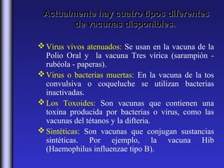 Actualmente hay cuatro tipos diferentes
        de vacunas disponibles.

 Virus vivos atenuados: Se usan en la vacuna de la
  Polio Oral y la vacuna Tres vírica (sarampión -
  rubéola - paperas).
 Virus o bacterias muertas: En la vacuna de la tos
  convulsiva o coqueluche se utilizan bacterias
  inactivadas.
 Los Toxoides: Son vacunas que contienen una
  toxina producida por bacterias o virus, como las
  vacunas del tétanos y la difteria.
 Sintéticas: Son vacunas que conjugan sustancias
  sintéticas. Por ejemplo, la vacuna Hib
  (Haemophilus influenzae tipo B).
 