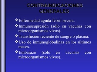 CONTRAINDICACIONES
          GENERALES
Enfermedad aguda febril severa.
Inmunosupresión (sólo en vacunas con
 microorganismos vivos).
Transfusión reciente de sangre o plasma.
Uso de inmunoglobulinas en los últimos
 meses.
Embarazo (sólo en vacunas con
 microorganismos vivos).
 