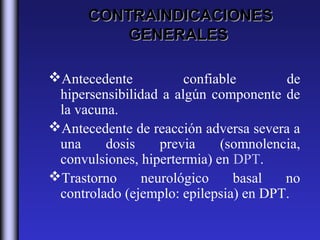 CONTRAINDICACIONES
          GENERALES

Antecedente           confiable       de
 hipersensibilidad a algún componente de
 la vacuna.
Antecedente de reacción adversa severa a
 una     dosis     previa    (somnolencia,
 convulsiones, hipertermia) en DPT.
Trastorno      neurológico    basal   no
 controlado (ejemplo: epilepsia) en DPT.
 