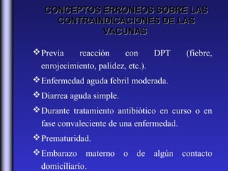 CONCEPTOS ERRONEOS SOBRE LAS
     CONTRAINDICACIONES DE LAS
             VACUNAS

 Previa    reacción     con      DPT   (fiebre,
  enrojecimiento, palidez, etc.).
 Enfermedad aguda febril moderada.
 Diarrea aguda simple.
 Durante tratamiento antibiótico en curso o en
  fase convaleciente de una enfermedad.
 Prematuridad.
 Embarazo materno o de algún contacto
  domiciliario.
 