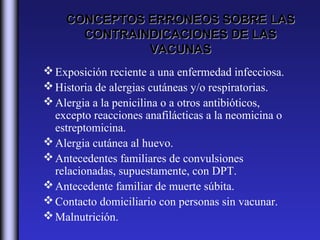CONCEPTOS ERRONEOS SOBRE LAS
      CONTRAINDICACIONES DE LAS
              VACUNAS
 Exposición reciente a una enfermedad infecciosa.
 Historia de alergias cutáneas y/o respiratorias.
 Alergia a la penicilina o a otros antibióticos,
  excepto reacciones anafilácticas a la neomicina o
  estreptomicina.
 Alergia cutánea al huevo.
 Antecedentes familiares de convulsiones
  relacionadas, supuestamente, con DPT.
 Antecedente familiar de muerte súbita.
 Contacto domiciliario con personas sin vacunar.
 Malnutrición.
 
