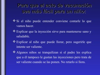 Para que el acto de vacunación
    sea más fácil para un niño:
 Si el niño puede entender conviene contarle lo que
  vamos hacer.
 Explicar que la inyección sirve para mantenerse sano y
  saludable.
 Explicar al niño que puede llorar, pero sugerirle que
  intente ser valiente.
 Algunos niños se tranquilizan si el padre les explica
  que a él tampoco le gustan las inyecciones pero trata de
  ser valiente cuando se las ponen. No retarlo si llora.
 