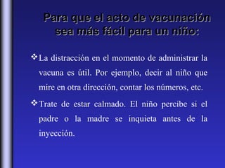 Para que el acto de vacunación
     sea más fácil para un niño:

 La distracción en el momento de administrar la
  vacuna es útil. Por ejemplo, decir al niño que
  mire en otra dirección, contar los números, etc.
 Trate de estar calmado. El niño percibe si el
  padre o la madre se inquieta antes de la
  inyección.
 