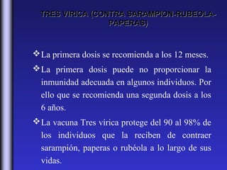 TRES VIRICA (CONTRA SARAMPION-RUBEOLA-
                  PAPERAS)



 La primera dosis se recomienda a los 12 meses.
 La primera dosis puede no proporcionar la
  inmunidad adecuada en algunos individuos. Por
  ello que se recomienda una segunda dosis a los
  6 años.
 La vacuna Tres vírica protege del 90 al 98% de
  los individuos que la reciben de contraer
  sarampión, paperas o rubéola a lo largo de sus
  vidas.
 