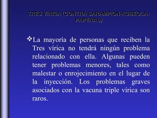 TRES VIRICA (CONTRA SARAMPION-RUBEOLA-
                PAPERAS)


La mayoría de personas que reciben la
 Tres vírica no tendrá ningún problema
 relacionado con ella. Algunas pueden
 tener problemas menores, tales como
 malestar o enrojecimiento en el lugar de
 la inyección. Los problemas graves
 asociados con la vacuna triple vírica son
 raros.
 