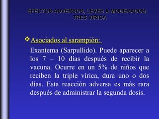 EFECTOS ADVERSOS, LEVES A MODERADOS:
              TRES VIRICA



Asociados al sarampión:
 Exantema (Sarpullido). Puede aparecer a
 los 7 – 10 días después de recibir la
 vacuna. Ocurre en un 5% de niños que
 reciben la triple vírica, dura uno o dos
 días. Esta reacción adversa es más rara
 después de administrar la segunda dosis.
 