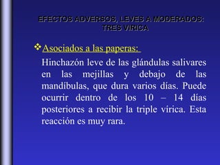 EFECTOS ADVERSOS, LEVES A MODERADOS:
              TRES VIRICA

Asociados a las paperas:
 Hinchazón leve de las glándulas salivares
 en las mejillas y debajo de las
 mandíbulas, que dura varios días. Puede
 ocurrir dentro de los 10 – 14 días
 posteriores a recibir la triple vírica. Esta
 reacción es muy rara.
 