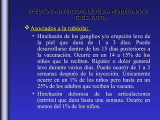 EFECTOS ADVERSOS, LEVES A MODERADOS:
              TRES VIRICA
 Asociados a la rubéola:
   • Hinchazón de los ganglios y/o erupción leve de
     la piel que dura de 1 a 3 días. Puede
     desarrollarse dentro de los 15 días posteriores a
     la vacunación. Ocurre en un 14 a 15% de los
     niños que la reciben. Rigidez o dolor general
     leve durante varios días. Puede ocurrir de 1 a 3
     semanas después de la inyección. Únicamente
     ocurre en un 1% de los niños pero hasta en un
     25% de los adultos que reciben la vacuna.
   • Hinchazón dolorosa de las articulaciones
     (artritis) que dura hasta una semana. Ocurre en
     menos del 1% de los niños.
 