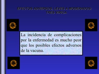 EFECTOS ADVERSOS, LEVES A MODERADOS:
             TRES VIRICA




 La incidencia de complicaciones
 por la enfermedad es mucho peor
 que los posibles efectos adversos
 de la vacuna.
 