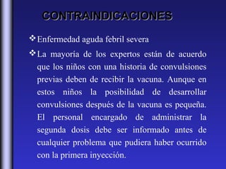 CONTRAINDICACIONES
 Enfermedad aguda febril severa
 La mayoría de los expertos están de acuerdo
  que los niños con una historia de convulsiones
  previas deben de recibir la vacuna. Aunque en
  estos niños la posibilidad de desarrollar
  convulsiones después de la vacuna es pequeña.
  El personal encargado de administrar la
  segunda dosis debe ser informado antes de
  cualquier problema que pudiera haber ocurrido
  con la primera inyección.
 