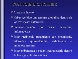 CONTRAINDICACIONES
 Alergia al huevo.
 Haber recibido una gamma globulina dentro de
  los tres meses anteriores.
 Inmunodepresión      (por       cáncer,   leucemia,
  linfoma, etc.).
 Estar recibiendo tratamiento con prednisona,
  esteroides, quimioterapia, radioterapia o
  inmunosupresores.
 Estar embarazada o poder llegar a estarlo dentro
  de los siguientes tres meses.
 