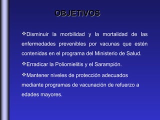 OBJETIVOS

Disminuir la morbilidad y la mortalidad de las
enfermedades prevenibles por vacunas que estén
contenidas en el programa del Ministerio de Salud.
Erradicar la Poliomielitis y el Sarampión.

Mantener niveles de protección adecuados
mediante programas de vacunación de refuerzo a
edades mayores.
 