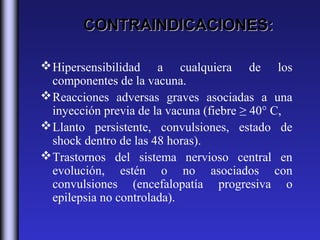 CONTRAINDICACIONES:

 Hipersensibilidad a cualquiera de los
  componentes de la vacuna.
 Reacciones adversas graves asociadas a una
  inyección previa de la vacuna (fiebre ≥ 40° C,
 Llanto persistente, convulsiones, estado de
  shock dentro de las 48 horas).
 Trastornos del sistema nervioso central en
  evolución, estén o no asociados con
  convulsiones (encefalopatía progresiva o
  epilepsia no controlada).
 