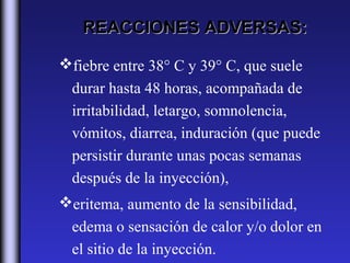REACCIONES ADVERSAS:

fiebre entre 38° C y 39° C, que suele
 durar hasta 48 horas, acompañada de
 irritabilidad, letargo, somnolencia,
 vómitos, diarrea, induración (que puede
 persistir durante unas pocas semanas
 después de la inyección),
eritema, aumento de la sensibilidad,
 edema o sensación de calor y/o dolor en
 el sitio de la inyección.
 