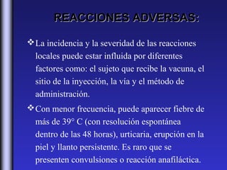 REACCIONES ADVERSAS:

 La incidencia y la severidad de las reacciones
  locales puede estar influida por diferentes
  factores como: el sujeto que recibe la vacuna, el
  sitio de la inyección, la vía y el método de
  administración.
 Con menor frecuencia, puede aparecer fiebre de
  más de 39° C (con resolución espontánea
  dentro de las 48 horas), urticaria, erupción en la
  piel y llanto persistente. Es raro que se
  presenten convulsiones o reacción anafiláctica.
 