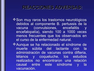 REACCIONES ADVERSAS:

 Son muy raros los trastornos neurológicos
  debidos al componente B. pertussis de la
  vacuna     (convulsiones,   encefalitis  y
  encefalopatía), siendo 100 a 1000 veces
  menos frecuentes que los observados en
  el curso de la enfermedad natural.
 Aunque se ha relacionado el síndrome de
  muerte súbita del lactante con la
  administración de vacunas contra difteria,
  tétanos y coqueluche, los estudios
  realizados no encontraron una relación
  causal entre este síndrome y la
  vacunación. 
 