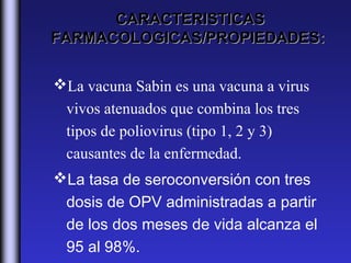 CARACTERISTICAS
FARMACOLOGICAS/PROPIEDADES:


La vacuna Sabin es una vacuna a virus
 vivos atenuados que combina los tres
 tipos de poliovirus (tipo 1, 2 y 3)
 causantes de la enfermedad.
La tasa de seroconversión con tres
 dosis de OPV administradas a partir
 de los dos meses de vida alcanza el
 95 al 98%. 
 
