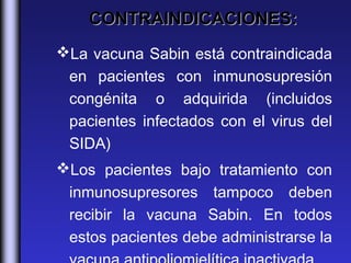 CONTRAINDICACIONES:
La vacuna Sabin está contraindicada
 en pacientes con inmunosupresión
 congénita o adquirida (incluidos
 pacientes infectados con el virus del
 SIDA)
Los pacientes bajo tratamiento con
 inmunosupresores tampoco deben
 recibir la vacuna Sabin. En todos
 estos pacientes debe administrarse la
 