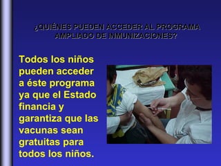 ¿QUIÉNES PUEDEN ACCEDER AL PROGRAMA
        AMPLIADO DE INMUNIZACIONES?


Todos los niños
pueden acceder
a éste programa
ya que el Estado
financia y
garantiza que las
vacunas sean
gratuitas para
todos los niños.
 