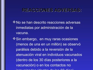 REACCIONES ADVERSAS:

 No se han descrito reacciones adversas
  inmediatas por administración de la
  vacuna.
 Sin embargo, en muy raras ocasiones
  (menos de una en un millón) se observó
  parálisis debido a la reversión de la
  atenuación viral en individuos vacunados
  (dentro de los 30 días posteriores a la
  vacunación) o en los contactos no
 