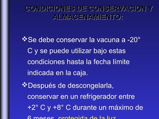 CONDICIONES DE CONSERVACION Y
      ALMACENAMIENTO:


Se debe conservar la vacuna a -20°
 C y se puede utilizar bajo estas
 condiciones hasta la fecha límite
 indicada en la caja.
Después de descongelarla,
 conservar en un refrigerador entre
 +2° C y +8° C durante un máximo de
 