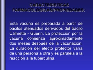 CARACTERISTICAS
 FARMACOLOGICAS/PROPIEDADES:


Esta vacuna es preparada a partir de
bacilos atenuados derivados del bacilo
Calmette - Guerin. La protección por la
vacuna comienza aproximadamente
dos meses después de la vacunación.
La duración del efecto protector varía
de una persona a otra y es paralela a la
reacción a la tuberculina. 
 