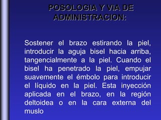 POSOLOGIA Y VIA DE
        ADMINISTRACION:


Sostener el brazo estirando la piel,
introducir la aguja bisel hacia arriba,
tangencialmente a la piel. Cuando el
bisel ha penetrado la piel, empujar
suavemente el émbolo para introducir
el líquido en la piel. Esta inyección
aplicada en el brazo, en la región
deltoidea o en la cara externa del
muslo
 