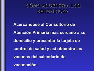 CÓMO ACCEDER A LOS
         BENEFICIOS?

Acercándose al Consultorio de
Atención Primaria más cercano a su
domicilio y presentar la tarjeta de
control de salud y así obtendrá las
vacunas del calendario de
vacunación.
 