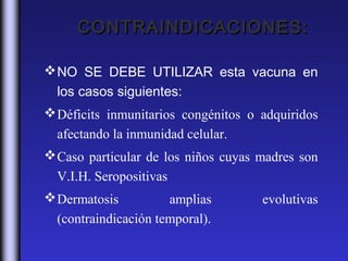 CONTRAINDICACIONES:

 NO SE DEBE UTILIZAR esta vacuna en
  los casos siguientes:
 Déficits inmunitarios congénitos o adquiridos
  afectando la inmunidad celular.
 Caso particular de los niños cuyas madres son
  V.I.H. Seropositivas
 Dermatosis          amplias        evolutivas
  (contraindicación temporal).
 