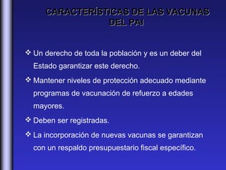 CARACTERÍSTICAS DE LAS VACUNAS
                DEL PAI


 Un derecho de toda la población y es un deber del
  Estado garantizar este derecho.
 Mantener niveles de protección adecuado mediante
  programas de vacunación de refuerzo a edades
  mayores.
 Deben ser registradas.
 La incorporación de nuevas vacunas se garantizan
  con un respaldo presupuestario fiscal específico.
 