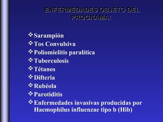 ENFERMEDADES OBJETO DEL
           PROGRAMA:

 Sarampión
 Tos Convulsiva
 Poliomielitis paralítica
 Tuberculosis
 Tétanos
 Difteria
 Rubéola
 Parotiditis
 Enfermedades invasivas producidas por
  Haemophilus influenzae tipo b (Hib)
 