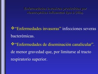 Enfermedades invasivas producidas por
        Haemophilus influenzae tipo b (Hib).



“Enfermedades invasoras” infecciones severas
bacterémicas.
“Enfermedades de diseminación canalicular”.
de menor gravedad que, por limitarse al tracto
respiratorio superior.
 