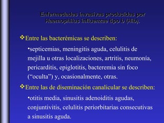 Enfermedades invasivas producidas por
         Haemophilus influenzae tipo b (Hib).


Entre las bacterémicas se describen:
   •septicemias, meningitis aguda, celulitis de
   mejilla u otras localizaciones, artritis, neumonía,
   pericarditis, epiglotitis, bacteremia sin foco
   (“oculta”) y, ocasionalmente, otras.
Entre las de diseminación canalicular se describen:
   •otitis media, sinusitis adenoiditis agudas,
   conjuntivitis, celulitis periorbitarias consecutivas
   a sinusitis aguda.
 