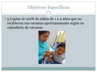 Objetivos Específicos

 5.Captar al 100% de niños de 1 a 4 años que no
 recibieron sus vacunas oportunamente según su
 calendario de vacunas.
 
