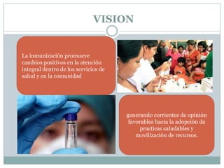 VISION


La inmunización promueve
cambios positivos en la atención
integral dentro de los servicios de
salud y en la comunidad




                                      generando corrientes de opinión
                                       favorables hacia la adopción de
                                            practicas saludables y
                                          movilización de recursos.
 