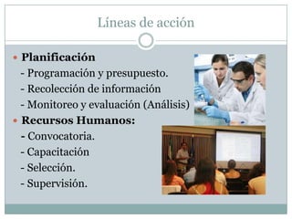 Líneas de acción

 Planificación
  - Programación y presupuesto.
  - Recolección de información
  - Monitoreo y evaluación (Análisis)
 Recursos Humanos:
  - Convocatoria.
  - Capacitación
  - Selección.
  - Supervisión.
 
